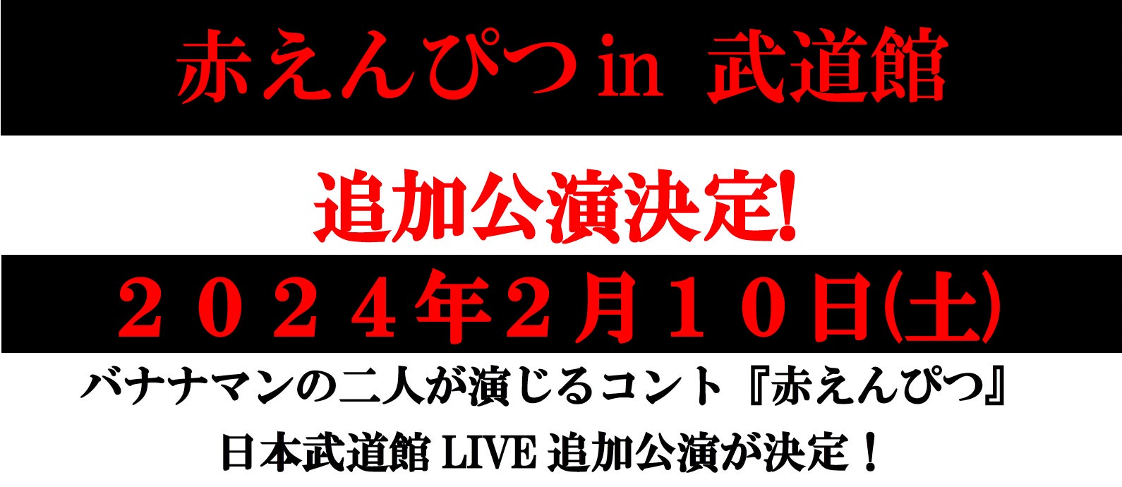 赤えんぴつin 武道館追加公演決定!2024年2月10日(土)バナナマンの二人が演じるコント『赤えんぴつ』日本武道館LIVE追加公演が決定! 赤えんぴつin 武道館追加公演決定!2024年2月10日(土)バナナマンの二人が演じるコント『赤えんぴつ』日本武道館LIVE追加公演が決定!