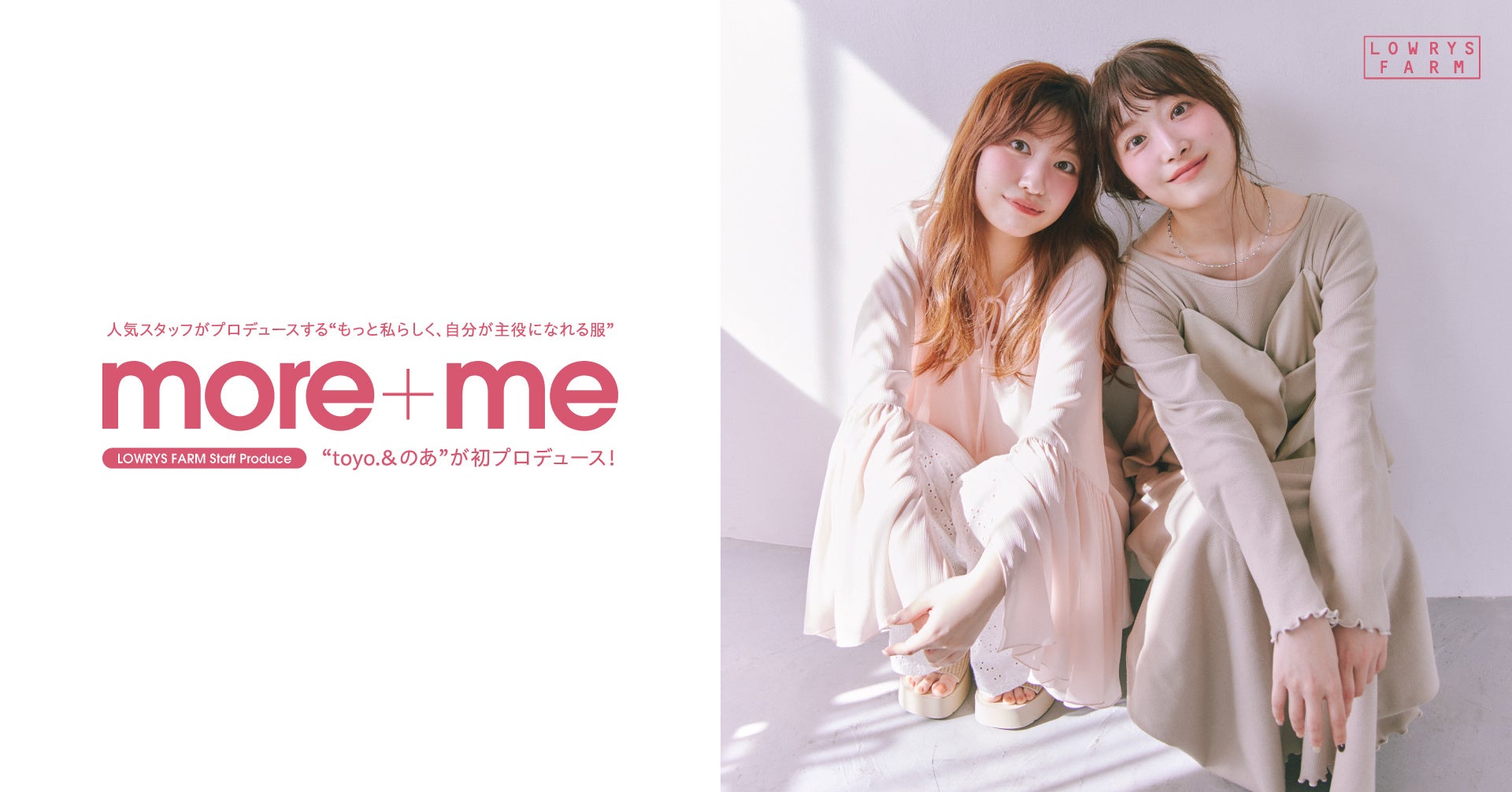LOWRYS FARM の大人気スタッフプロデュース企画「more＋me」より淡色コーデを得意とする「toyo.」「のあ」が新生活を彩るアイテムを3 月17 日（火）よりWEB サイト限定発売