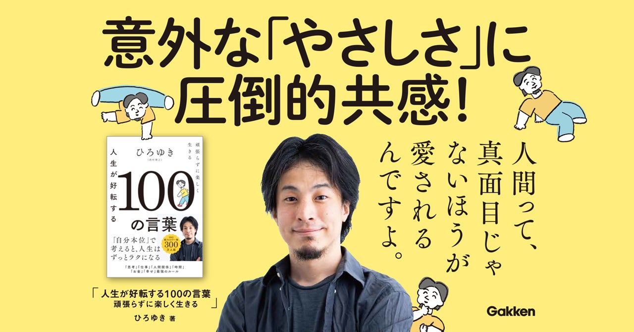 ひろゆきの意外な やさしさ が詰まった 100の言葉集 待望の発刊 そっと背中を押してくれる言葉の数々に 担当編集も思わず泣いた 人生が好転する100の言葉 頑張らずに楽しく生きる 株式会社 学研ホールディングスのプレスリリース ひろゆきの意外な やさしさ が詰まった 100の言葉集 待望の発刊 そっと背中を押してくれる言葉の数々に 担当編集も思わず泣いた 人生が好転する100の言葉 頑張らずに楽しく生きる 株式会社 学研ホールディングスのプレスリリース