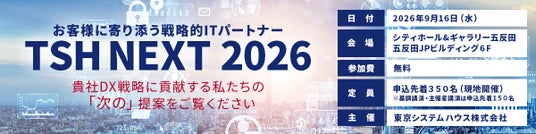 東京システムハウス、「TSH NEXT 2026」を9月16日に開催~お客様に寄り添う戦略的ITパートナーが提案するAI時代におけるDX推進と企業価値向上~ 東京システムハウス、「TSH NEXT 2026」を9月16日に開催~お客様に寄り添う戦略的ITパートナーが提案するAI時代におけるDX推進と企業価値向上~