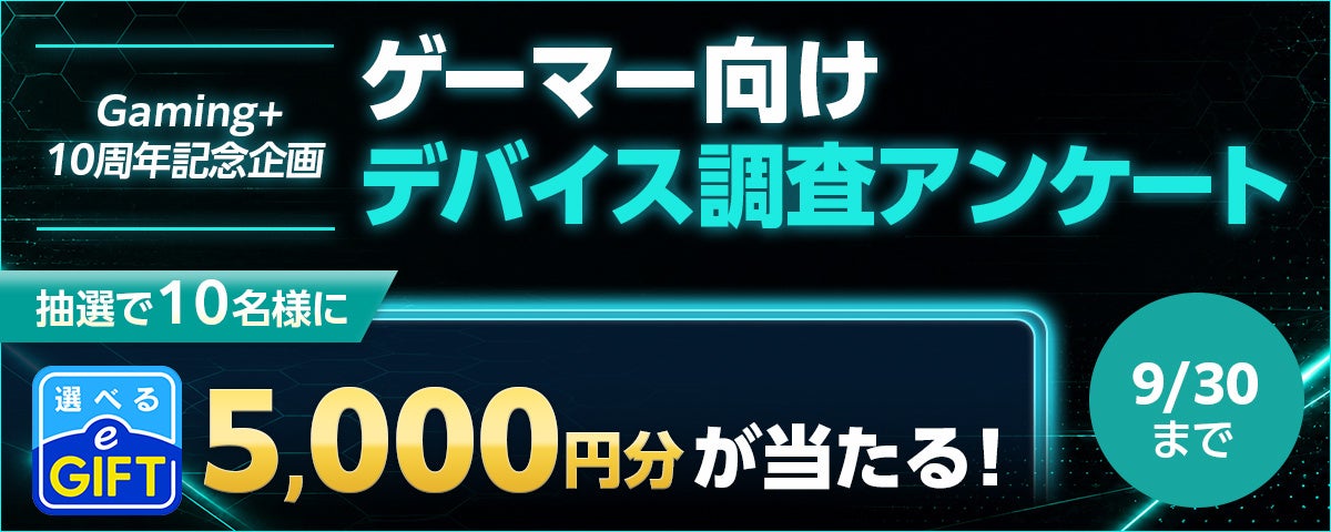 【Gaming+10周年】ゲーマー向けデバイス調査!e-GIFT当たるチャンス! 【Gaming+10周年】ゲーマー向けデバイス調査!e-GIFT当たるチャンス!