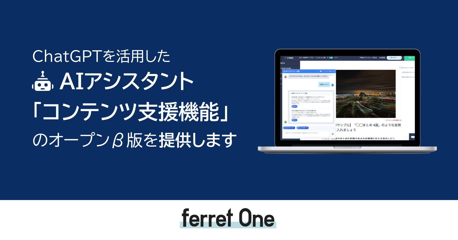「ferret One」がChatGPTを活用した「コンテンツ支援機能」のオープンβ版を提供開始!AIアシスタントがコンテンツ制作を効率化。今後はメール支援や施策自動化も提供予定。 「ferret One」がChatGPTを活用した「コンテンツ支援機能」のオープンβ版を提供開始!AIアシスタントがコンテンツ制作を効率化。今後はメール支援や施策自動化も提供予定。