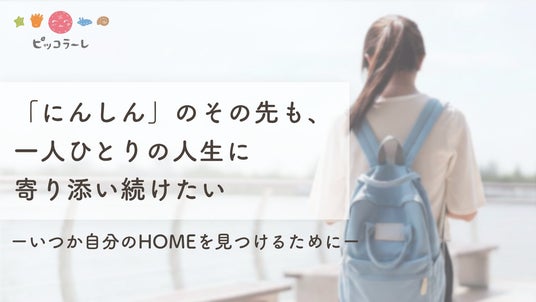 2026年夏の寄付キャンペーン「「にんしん」のその先も、一人ひとりの人生に寄り添い続けたい ーいつか自分のHOMEを見つけるためにー」を8月7日まで実施します(認定NPO法人ピッコラーレ) 2026年夏の寄付キャンペーン「「にんしん」のその先も、一人ひとりの人生に寄り添い続けたい ーいつか自分のHOMEを見つけるためにー」を8月7日まで実施します(認定NPO法人ピッコラーレ)